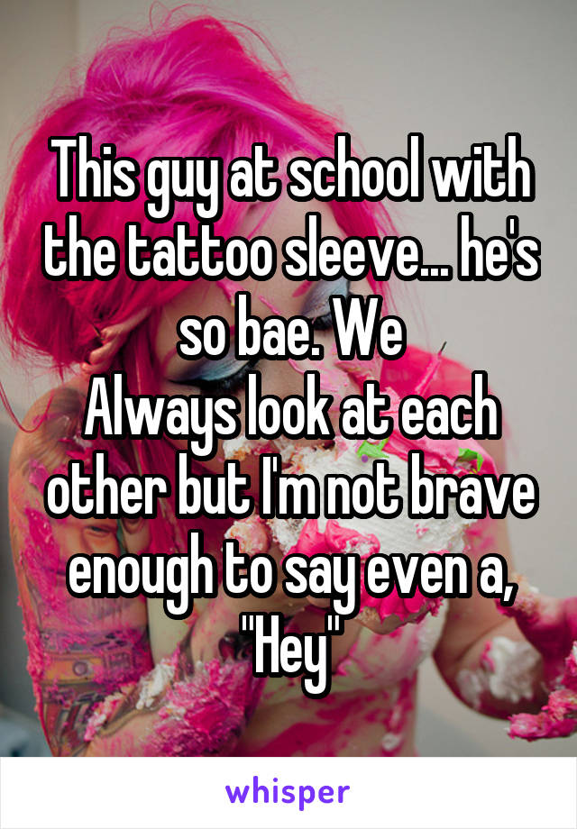 This guy at school with the tattoo sleeve... he's so bae. We
Always look at each other but I'm not brave enough to say even a, "Hey"