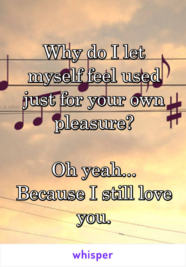 Why do I let myself feel used just for your own pleasure?

Oh yeah... Because I still love you.