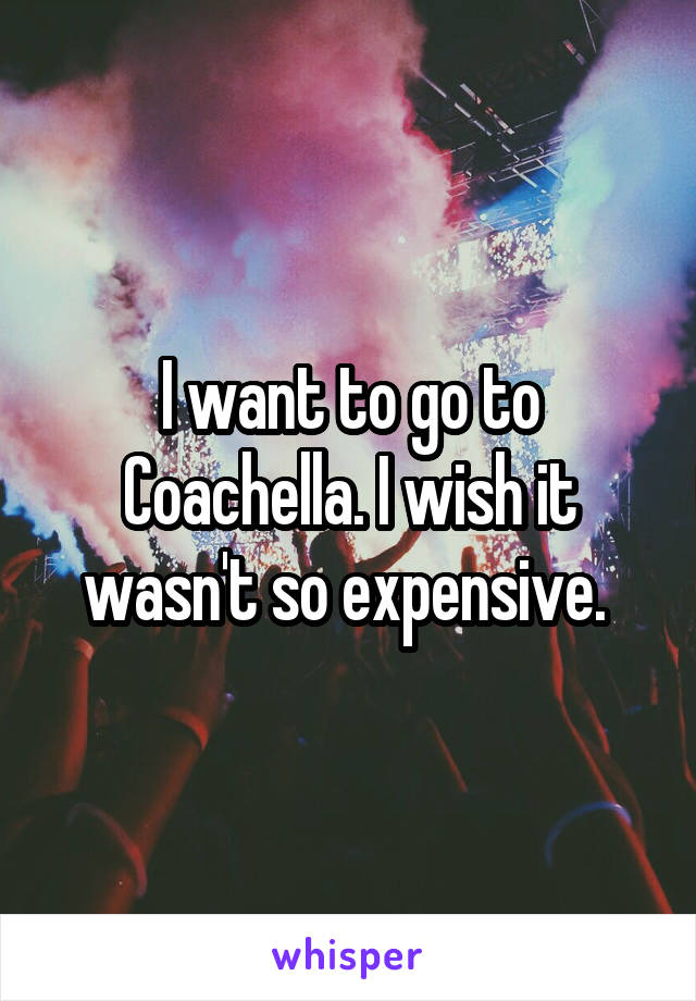 I want to go to Coachella. I wish it wasn't so expensive. 