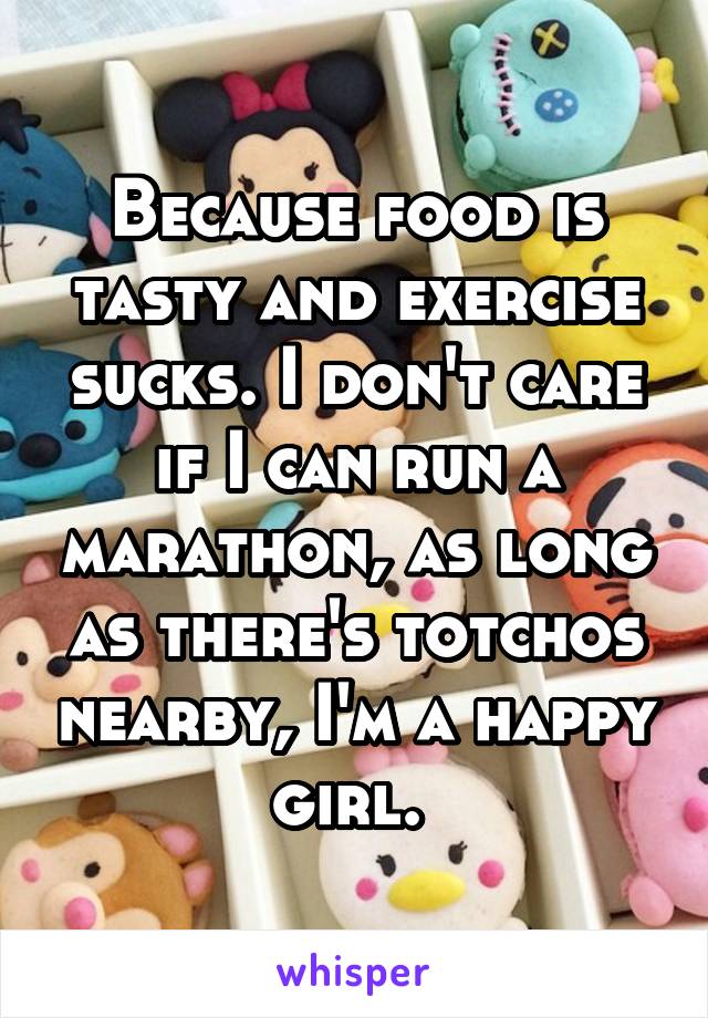 Because food is tasty and exercise sucks. I don't care if I can run a marathon, as long as there's totchos nearby, I'm a happy girl. 