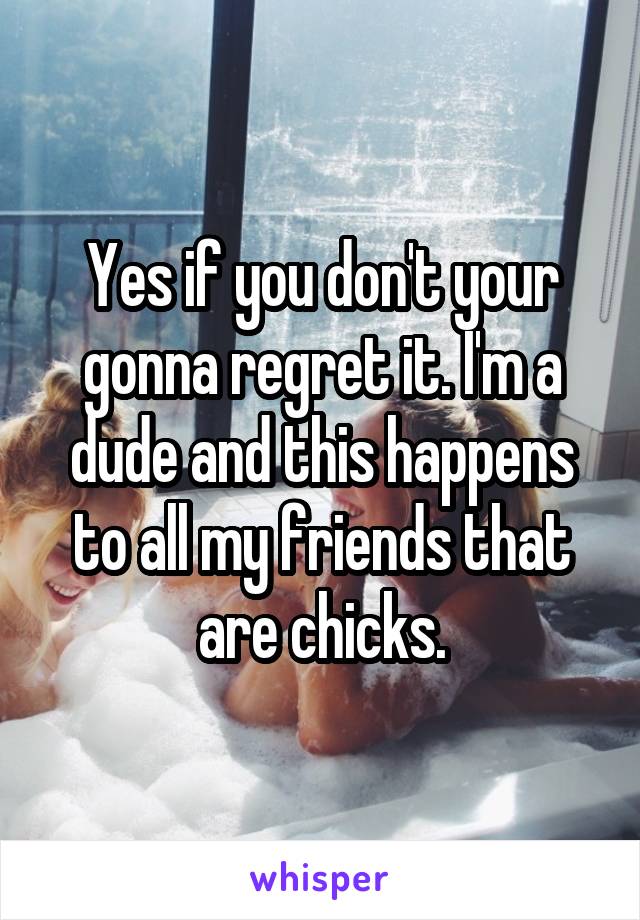 Yes if you don't your gonna regret it. I'm a dude and this happens to all my friends that are chicks.