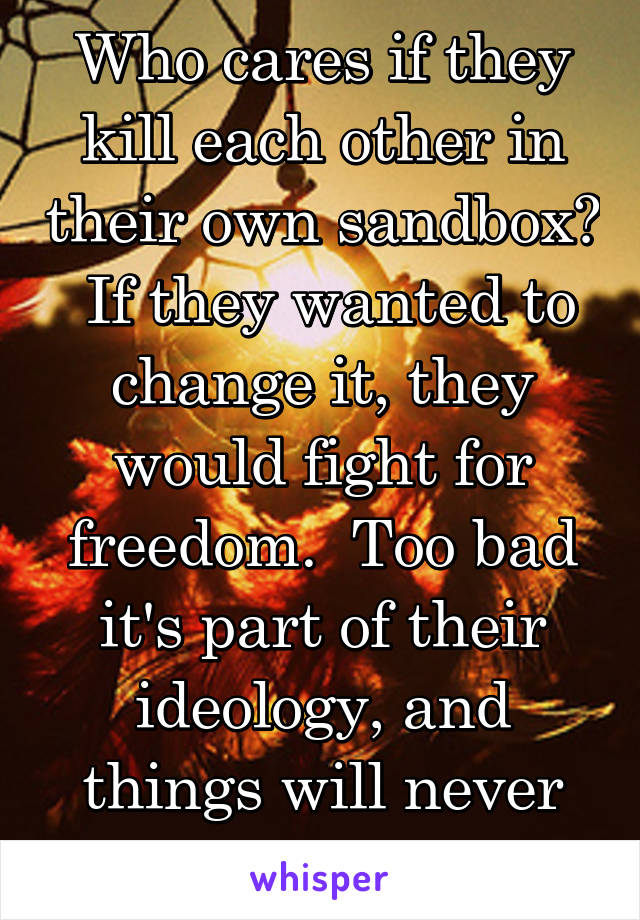 Who cares if they kill each other in their own sandbox?  If they wanted to change it, they would fight for freedom.  Too bad it's part of their ideology, and things will never change there.