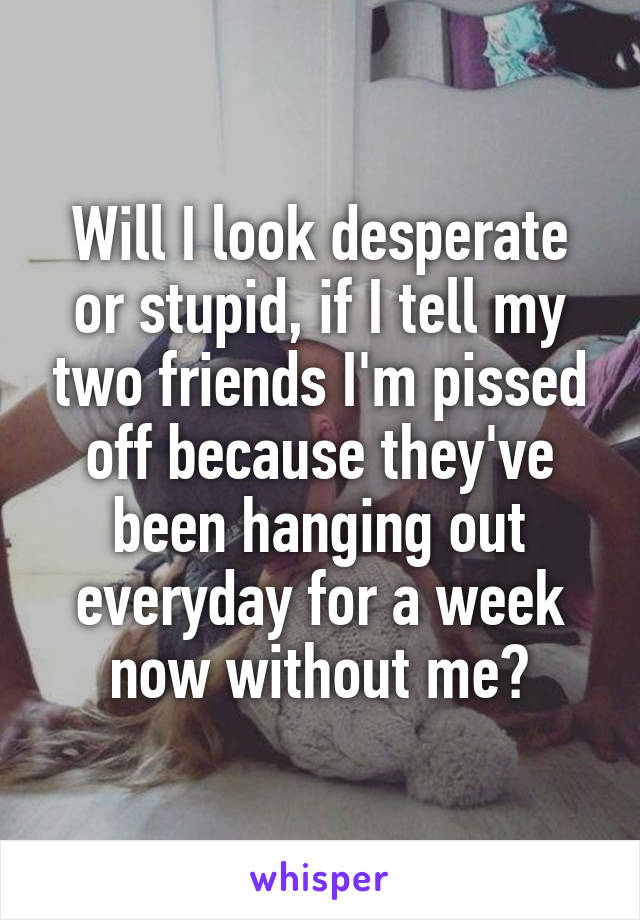 Will I look desperate or stupid, if I tell my two friends I'm pissed off because they've been hanging out everyday for a week now without me?