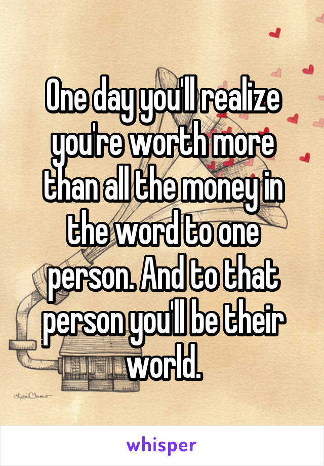 One day you'll realize you're worth more than all the money in the word to one person. And to that person you'll be their world.