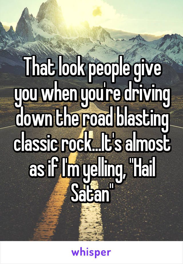 That look people give you when you're driving down the road blasting classic rock...It's almost as if I'm yelling, "Hail Satan"