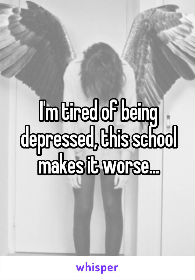 I'm tired of being depressed, this school makes it worse...