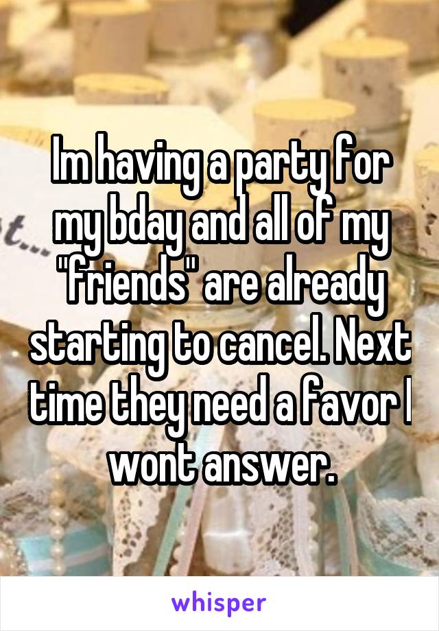 Im having a party for my bday and all of my "friends" are already starting to cancel. Next time they need a favor I wont answer.