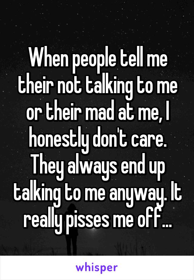 When people tell me their not talking to me or their mad at me, I honestly don't care. They always end up talking to me anyway. It really pisses me off...