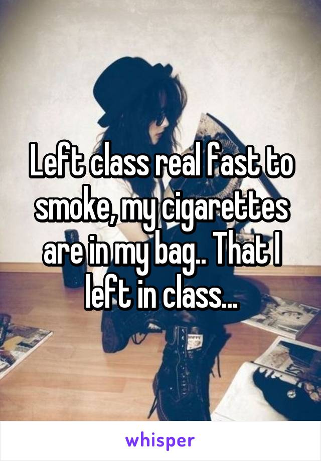 Left class real fast to smoke, my cigarettes are in my bag.. That I left in class...