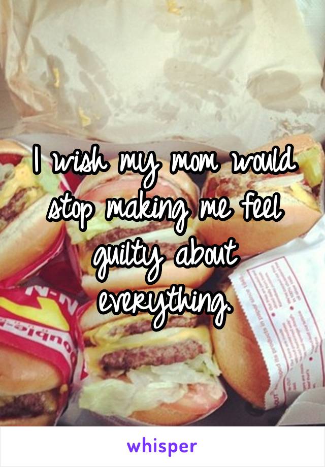 I wish my mom would stop making me feel guilty about everything.