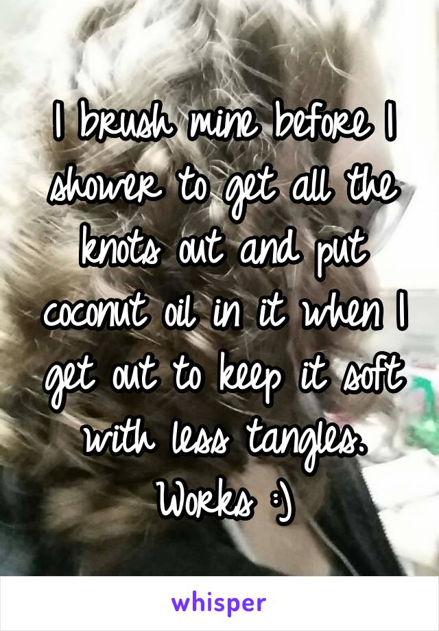 I brush mine before I shower to get all the knots out and put coconut oil in it when I get out to keep it soft with less tangles. Works :)