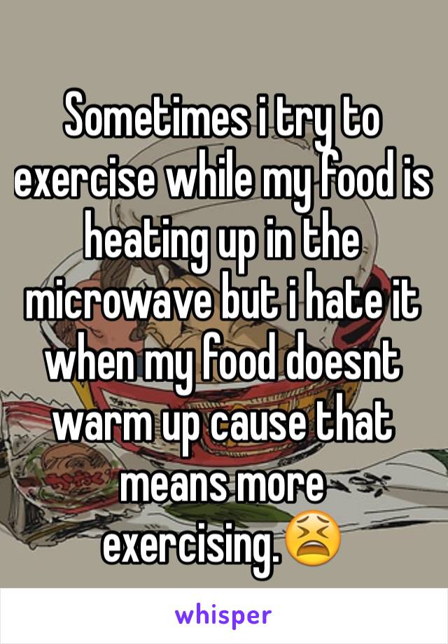 Sometimes i try to exercise while my food is heating up in the microwave but i hate it when my food doesnt warm up cause that means more exercising.😫