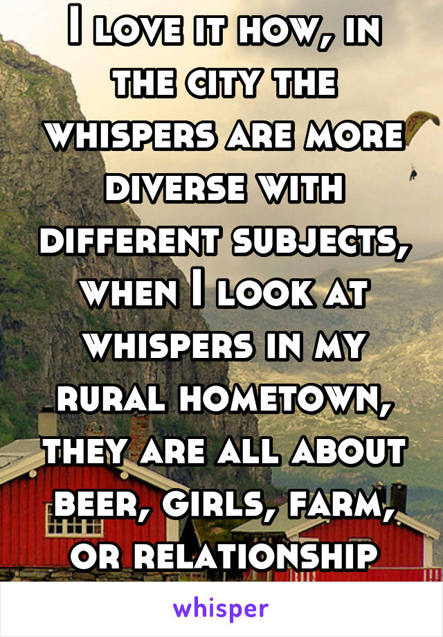 I love it how, in the city the whispers are more diverse with different subjects, when I look at whispers in my rural hometown, they are all about beer, girls, farm, or relationship problems. 