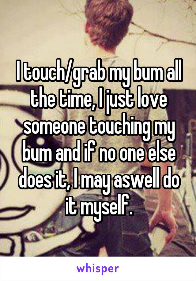 I touch/grab my bum all the time, I just love someone touching my bum and if no one else does it, I may aswell do it myself.