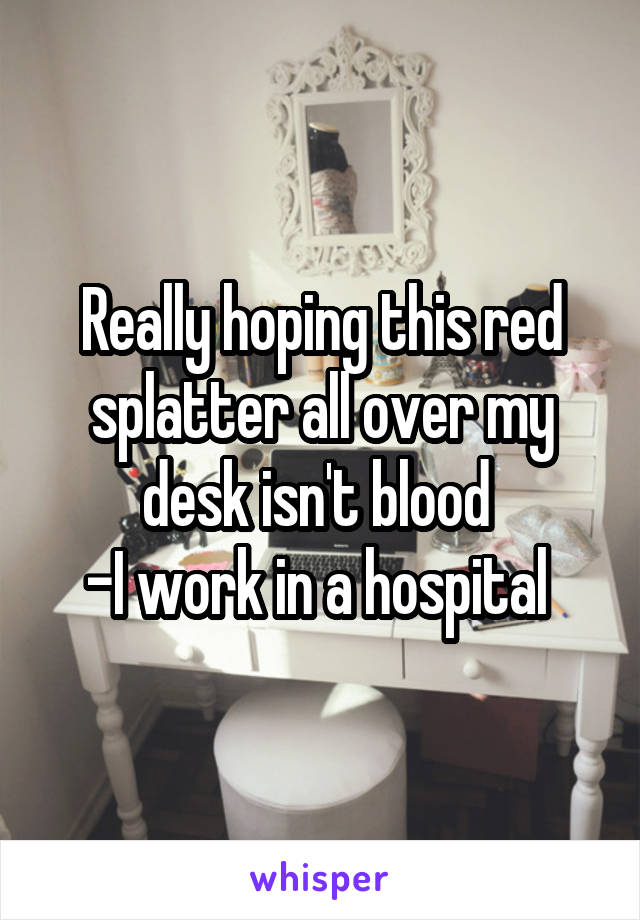 Really hoping this red splatter all over my desk isn't blood 
-I work in a hospital 