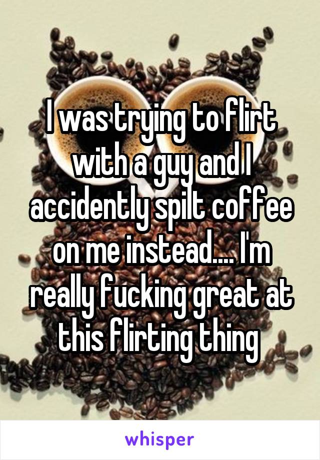 I was trying to flirt with a guy and I accidently spilt coffee on me instead.... I'm really fucking great at this flirting thing 