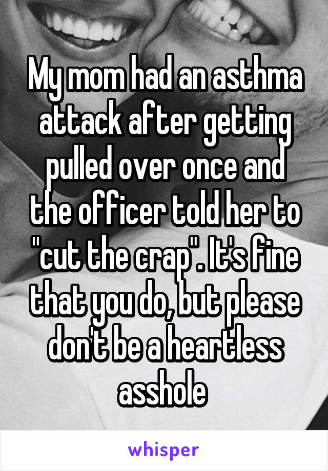 My mom had an asthma attack after getting pulled over once and the officer told her to "cut the crap". It's fine that you do, but please don't be a heartless asshole 