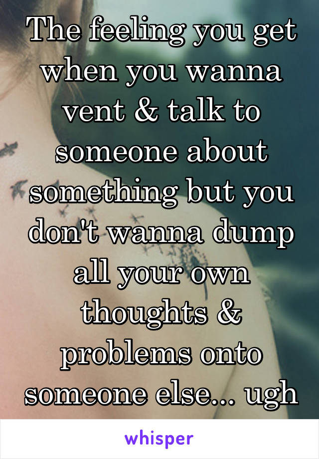 The feeling you get when you wanna vent & talk to someone about something but you don't wanna dump all your own thoughts & problems onto someone else... ugh 