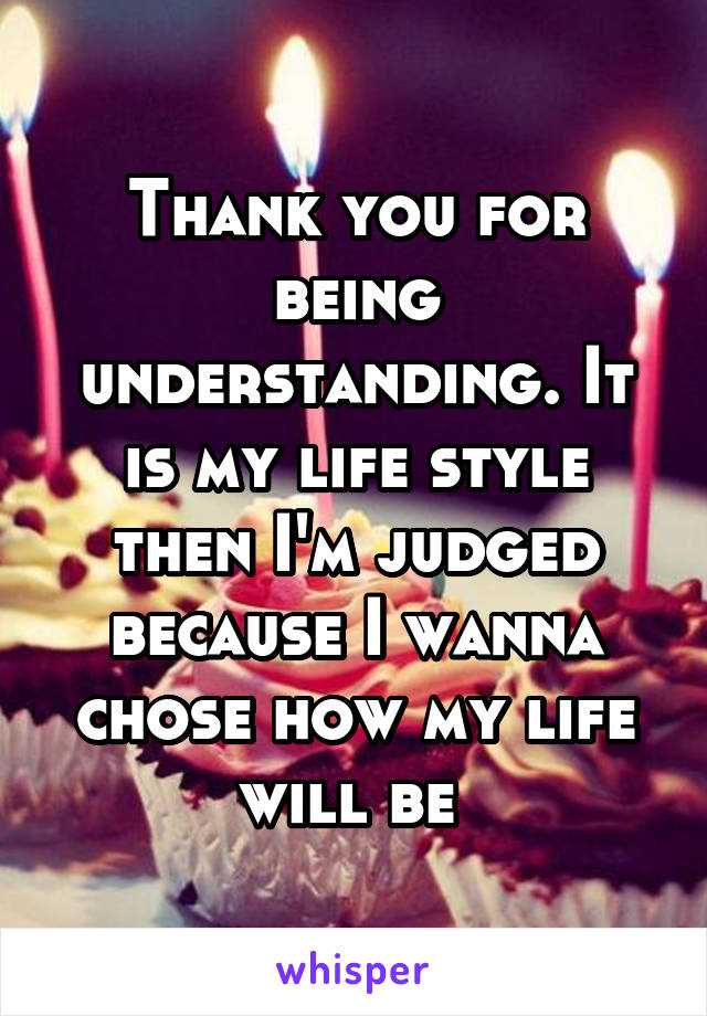 Thank you for being understanding. It is my life style then I'm judged because I wanna chose how my life will be 