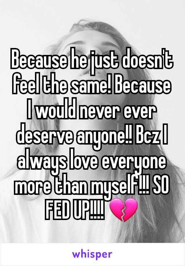 Because he just doesn't feel the same! Because I would never ever deserve anyone!! Bcz I always love everyone more than myself!!! SO FED UP!!!! 💔