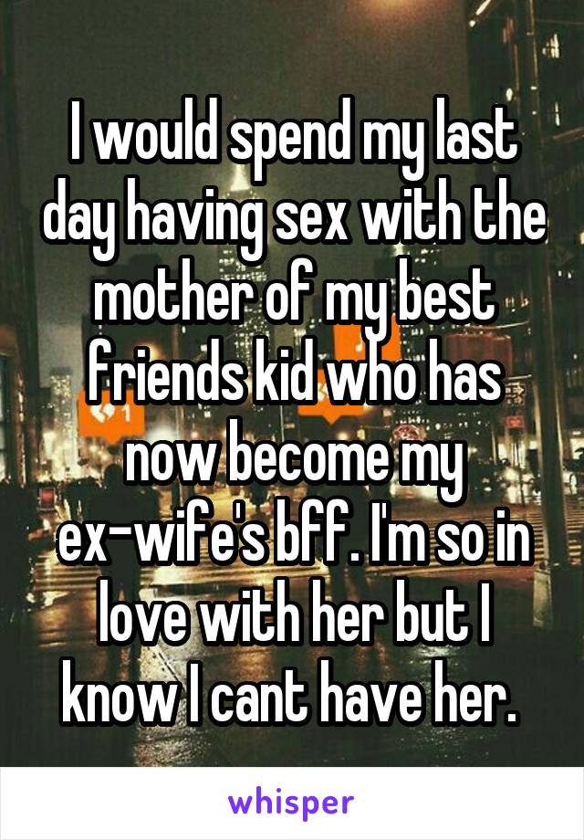 I would spend my last day having sex with the mother of my best friends kid who has now become my ex-wife's bff. I'm so in love with her but I know I cant have her. 