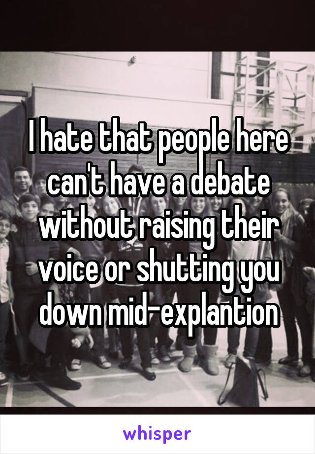 I hate that people here can't have a debate without raising their voice or shutting you down mid-explantion