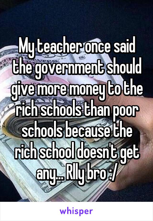 My teacher once said the government should give more money to the rich schools than poor schools because the rich school doesn't get any... Rlly bro :/