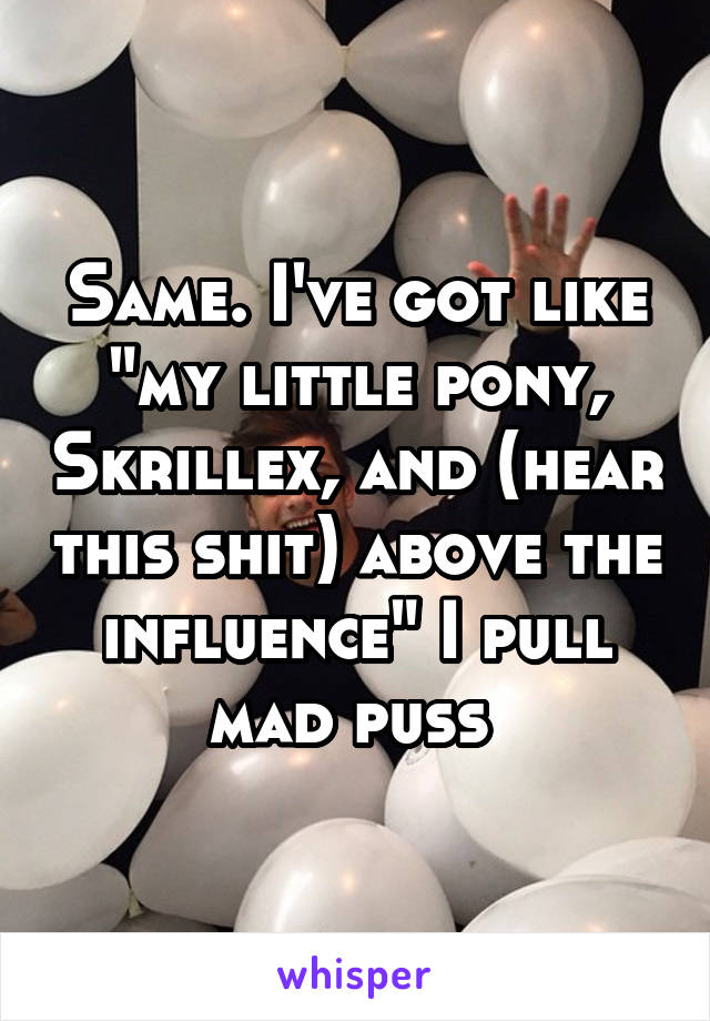 Same. I've got like "my little pony, Skrillex, and (hear this shit) above the influence" I pull mad puss 