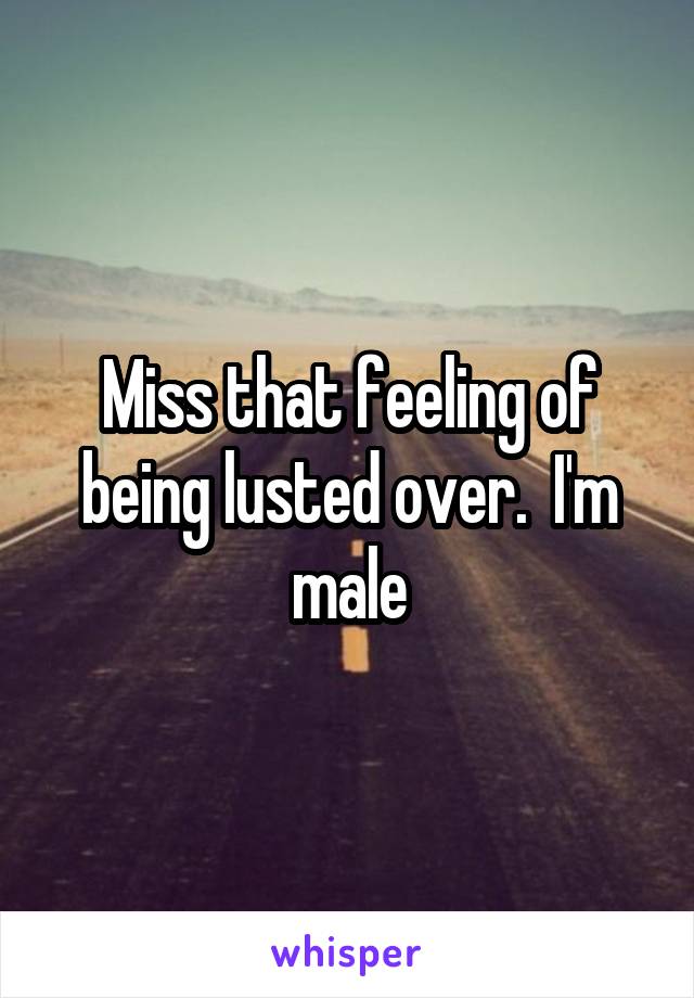 Miss that feeling of being lusted over.  I'm male