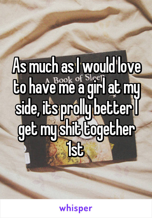 As much as I would love to have me a girl at my side, its prolly better I get my shit together 1st 