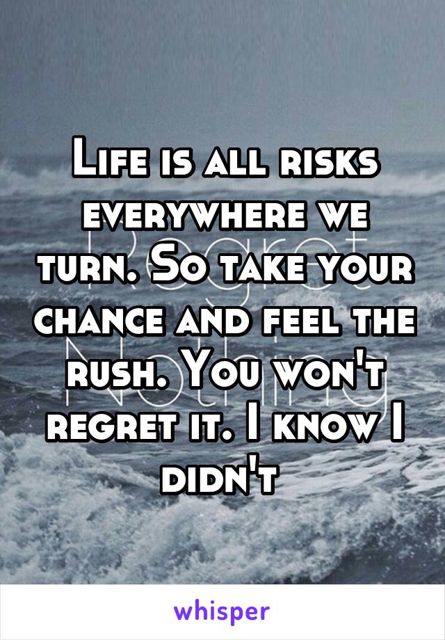 Life is all risks everywhere we turn. So take your chance and feel the rush. You won't regret it. I know I didn't 