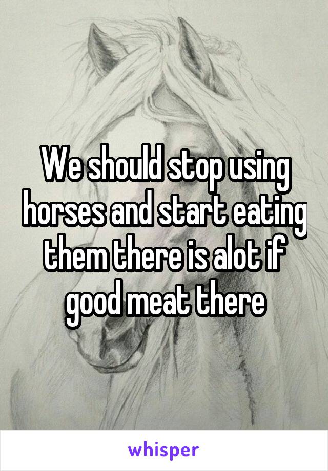 We should stop using horses and start eating them there is alot if good meat there