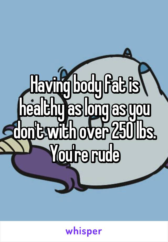 Having body fat is healthy as long as you don't with over 250 lbs. You're rude