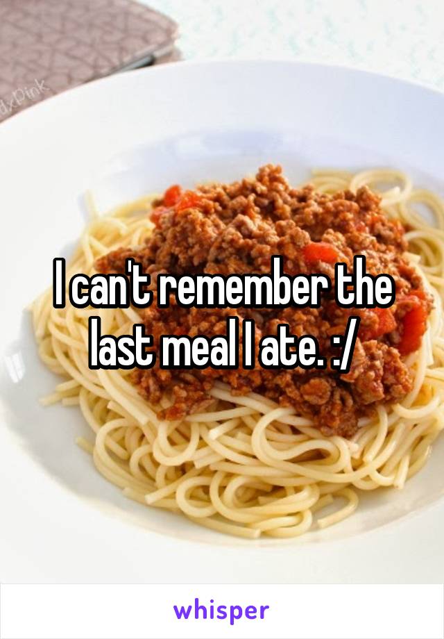 I can't remember the last meal I ate. :/