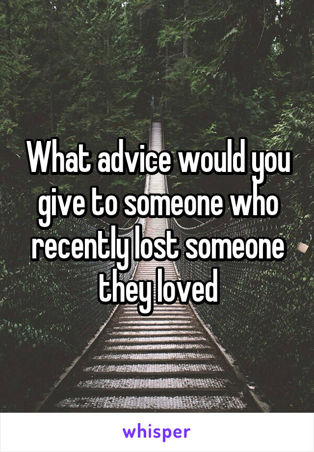 What advice would you give to someone who recently lost someone they loved