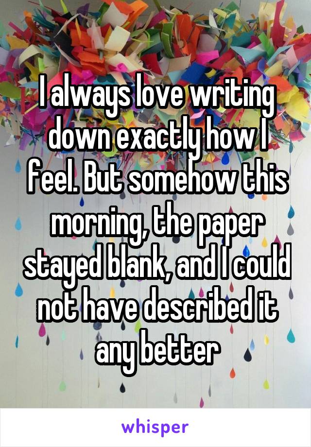 I always love writing down exactly how I feel. But somehow this morning, the paper stayed blank, and I could not have described it any better