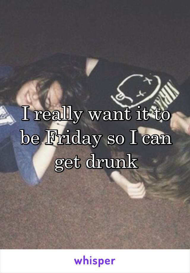 I really want it to be Friday so I can get drunk