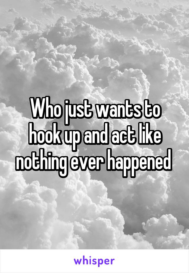 Who just wants to hook up and act like nothing ever happened 