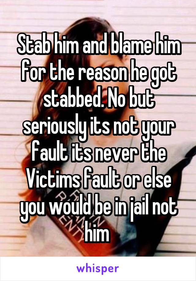 Stab him and blame him for the reason he got stabbed. No but seriously its not your fault its never the Victims fault or else you would be in jail not him 