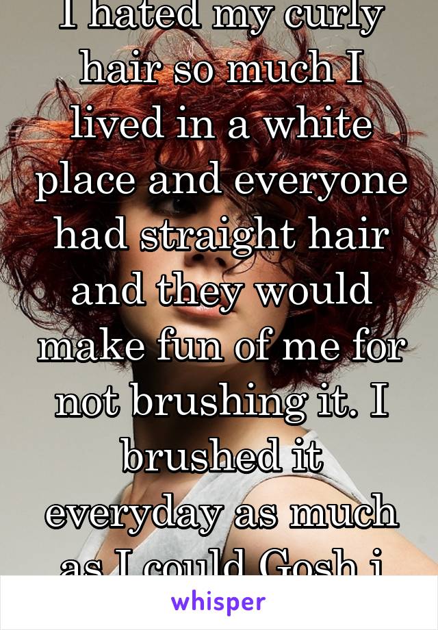 I hated my curly hair so much I lived in a white place and everyone had straight hair and they would make fun of me for not brushing it. I brushed it everyday as much as I could Gosh i hated them!