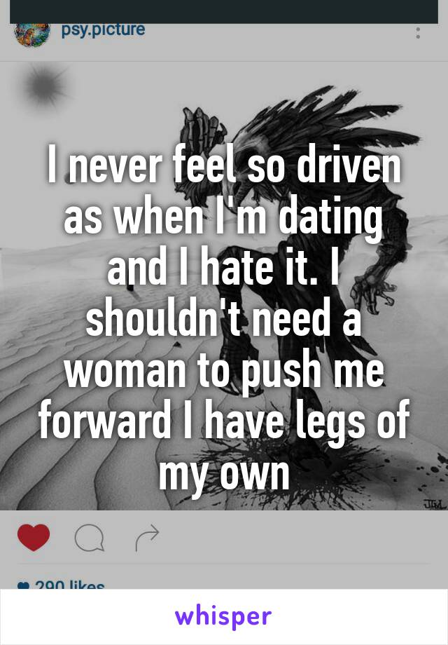 I never feel so driven as when I'm dating and I hate it. I shouldn't need a woman to push me forward I have legs of my own