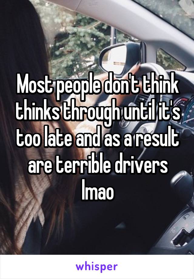 Most people don't think thinks through until it's too late and as a result are terrible drivers lmao