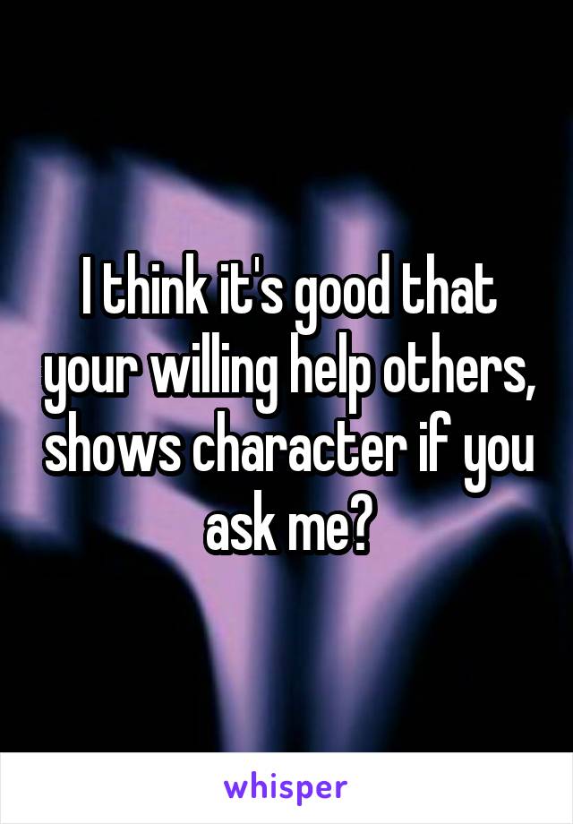 I think it's good that your willing help others, shows character if you ask me☺