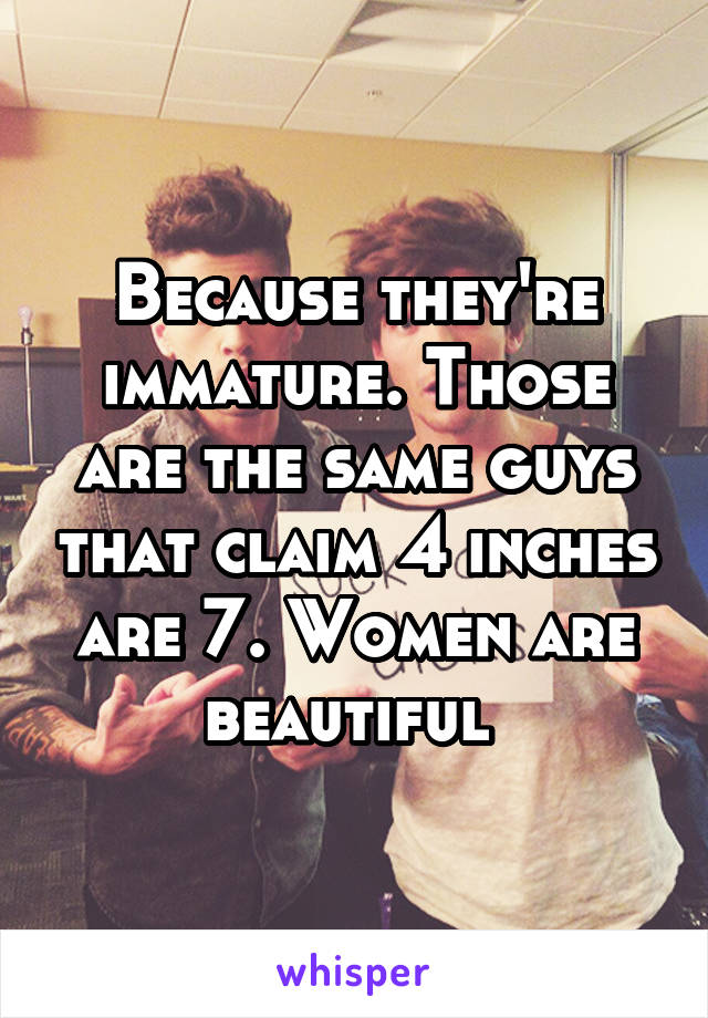 Because they're immature. Those are the same guys that claim 4 inches are 7. Women are beautiful 