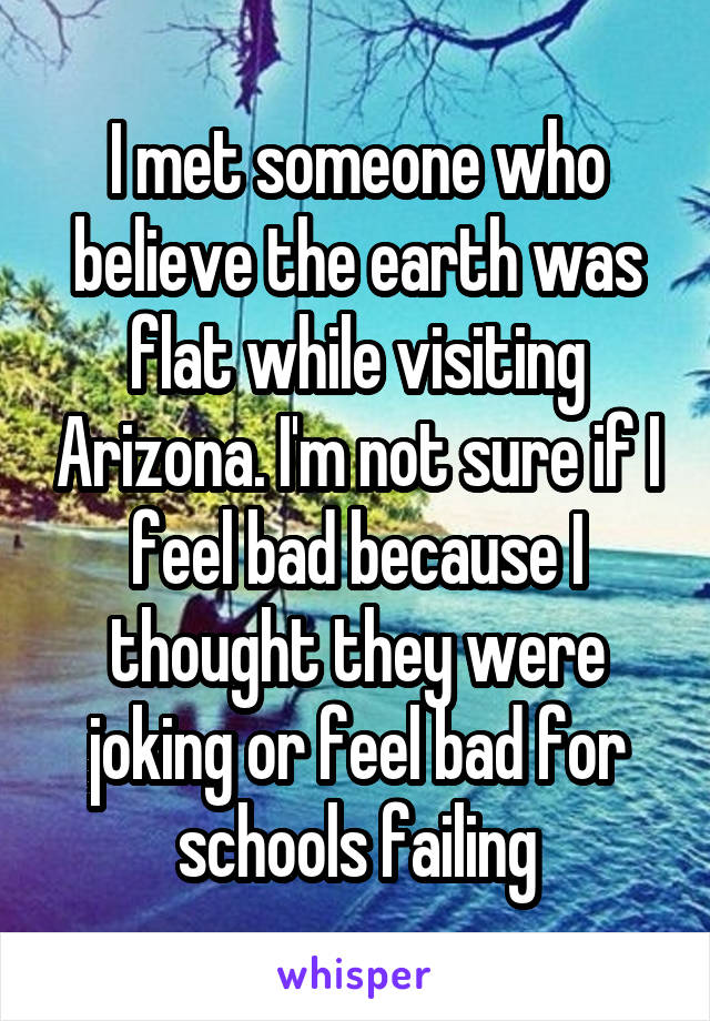 I met someone who believe the earth was flat while visiting Arizona. I'm not sure if I feel bad because I thought they were joking or feel bad for schools failing