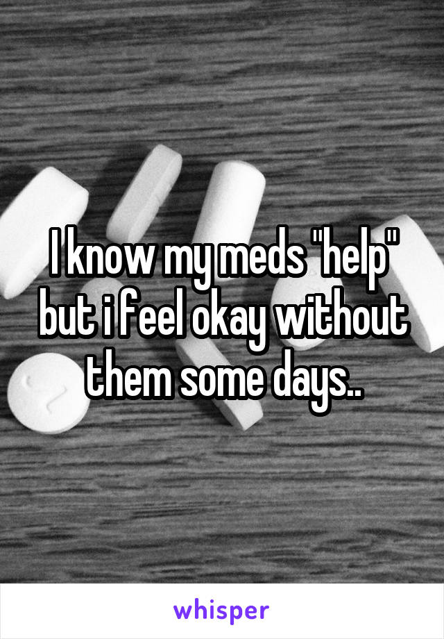 I know my meds "help" but i feel okay without them some days..