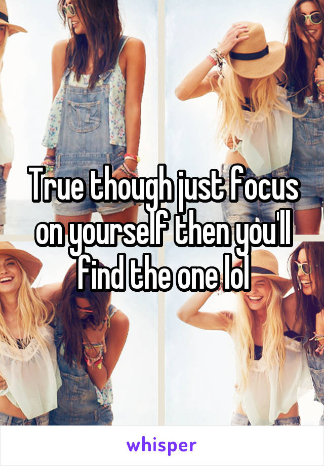 True though just focus on yourself then you'll find the one lol