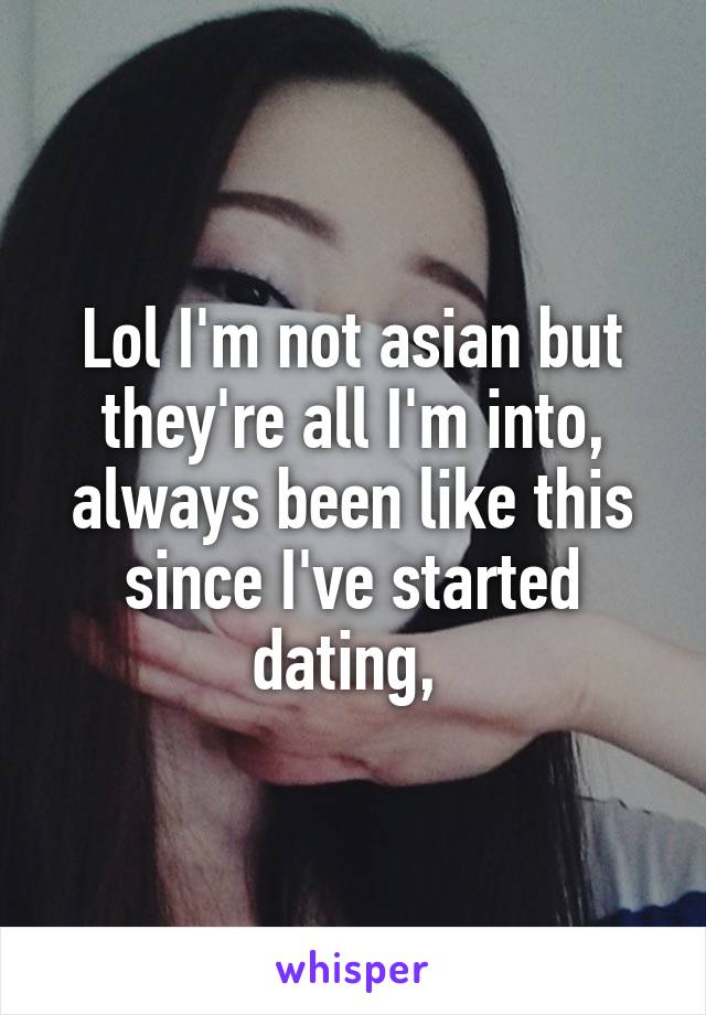 Lol I'm not asian but they're all I'm into, always been like this since I've started dating, 