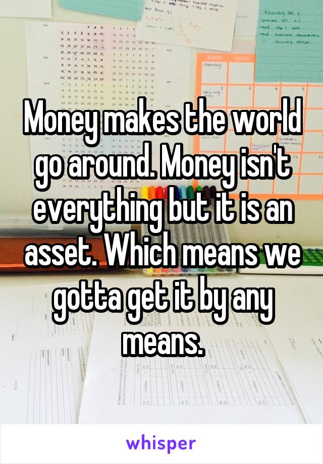 Money makes the world go around. Money isn't everything but it is an asset. Which means we gotta get it by any means.