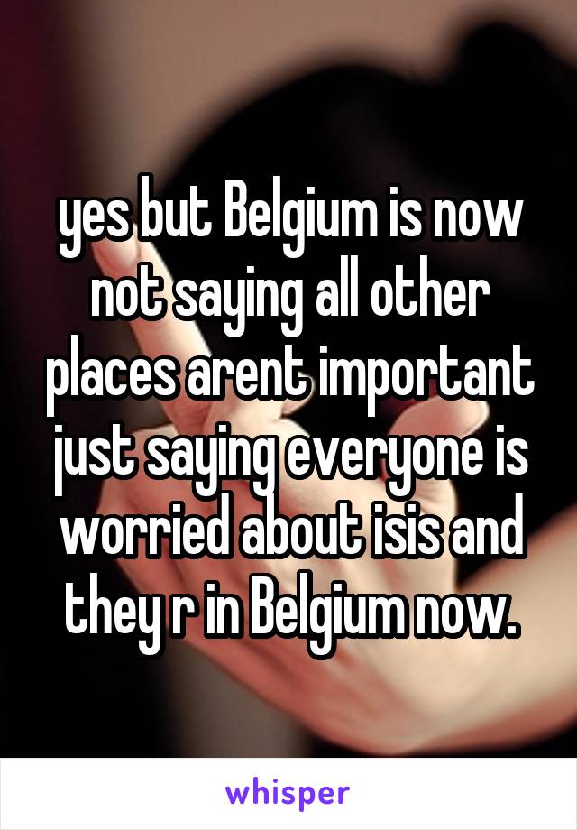 yes but Belgium is now not saying all other places arent important just saying everyone is worried about isis and they r in Belgium now.